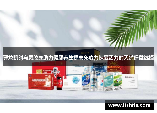 尊龙凯时乌灵胶囊助力健康养生提高免疫力恢复活力的天然保健选择